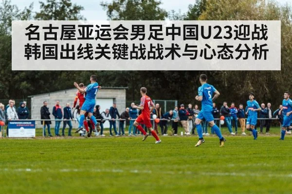 名古屋亚运会男足中国U23迎战韩国出线关键战战术与心态分析