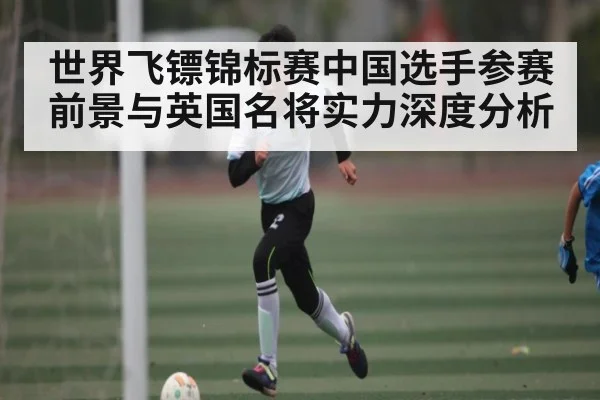 世界飞镖锦标赛中国选手参赛前景与英国名将实力深度分析